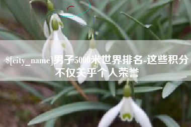 三河男子5000米世界排名-这些积分不仅关乎个人荣誉