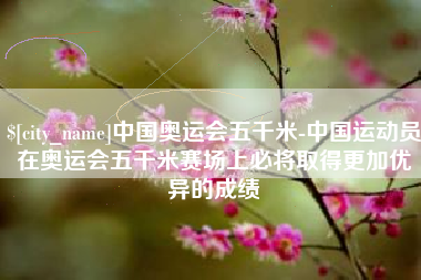 三河中国奥运会五千米-中国运动员在奥运会五千米赛场上必将取得更加优异的成绩