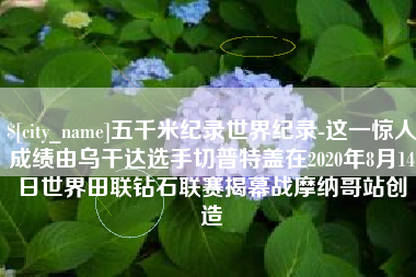 三河五千米纪录世界纪录-这一惊人成绩由乌干达选手切普特盖在2020年8月14日世界田联钻石联赛揭幕战摩纳哥站创造