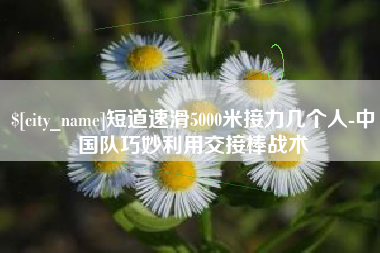 三河短道速滑5000米接力几个人-中国队巧妙利用交接棒战术