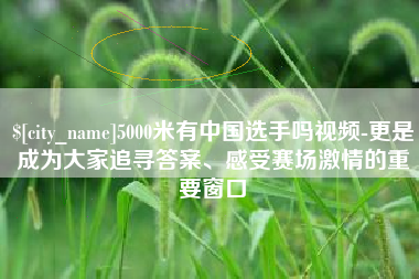 三河5000米有中国选手吗视频-更是成为大家追寻答案、感受赛场激情的重要窗口