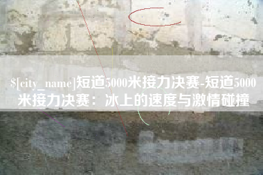 三河短道5000米接力决赛-短道5000米接力决赛：冰上的速度与激情碰撞