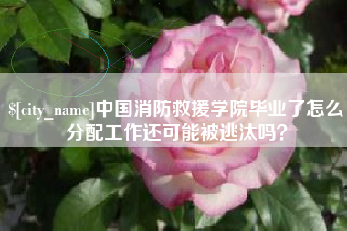 三河中国消防救援学院毕业了怎么分配工作还可能被逃汰吗？