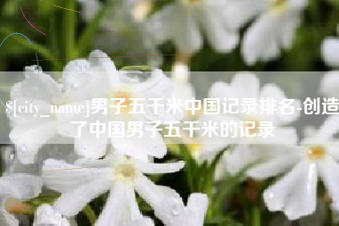 三河男子五千米中国记录排名-创造了中国男子五千米的记录