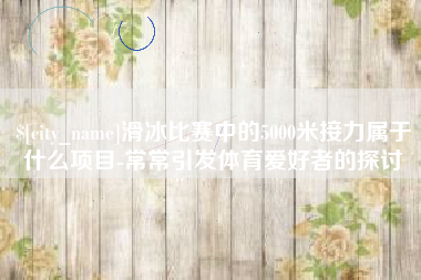 三河滑冰比赛中的5000米接力属于什么项目-常常引发体育爱好者的探讨
