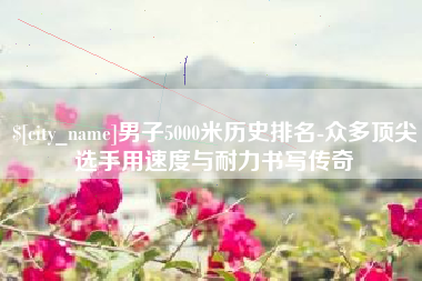 三河男子5000米历史排名-众多顶尖选手用速度与耐力书写传奇
