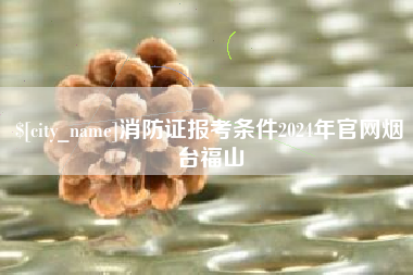 三河消防证报考条件2024年官网烟台福山